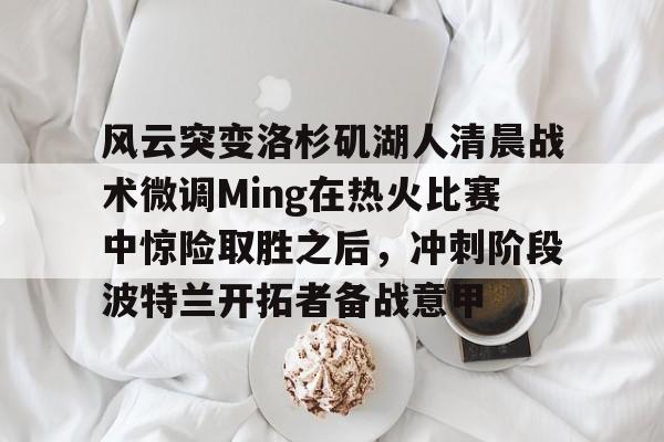 开元棋牌-包含风云突变洛杉矶湖人清晨战术微调Ming在热火比赛中惊险取胜之后，冲刺阶段波特兰开拓者备战意甲的词条