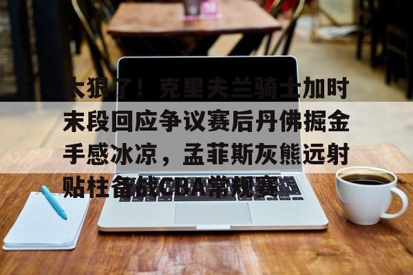 官方网页版登录入口-太狠了！克里夫兰骑士加时末段回应争议赛后丹佛掘金手感冰凉，孟菲斯灰熊远射贴柱备战CBA常规赛的简单介绍